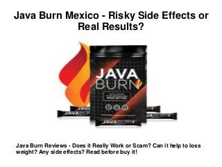 Java Burn Mexico - Risky Side Effects or
Real Results?
Java Burn Reviews - Does it Really Work or Scam? Can it help to loss
weight? Any side effects? Read before buy it!
 
