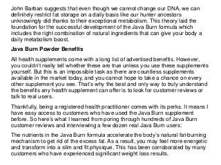 John Barban suggests that even though we cannot change our DNA, we can
definitely restrict fat storage on a daily basis like our hunter ancestors
unknowingly did thanks to their exceptional metabolism. This theory laid the
foundation for the successful development of the Java Burn formula which
includes the right combination of natural ingredients that can give your body a
daily metabolism boost.
Java Burn Powder Benefits
All health supplements come with a long list of advertised benefits. However,
you couldn’t really tell whether these are true unless you use these supplements
yourself. But this is an impossible task as there are countless supplements
available in the market today, and you cannot hope to take a chance on every
other supplement you see. That’s why the best and only way to truly understand
the benefits any health supplement can offer is to look for customer reviews or
talk to real users.
Thankfully, being a registered health practitioner comes with its perks. It means I
have easy access to customers who have used the Java Burn supplement
before. So here’s what I learned from poring through hundreds of Java Burn
customer reviews and interviewing a few dozen real Java Burn users:
The nutrients in the Java Burn formula accelerate the body’s natural fat-burning
mechanism to get rid of the excess fat. As a result, you may feel more energetic
and transform into a slim and fit physique. This has been corroborated by many
customers who have experienced significant weight loss results.
 