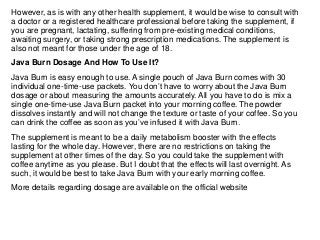 However, as is with any other health supplement, it would be wise to consult with
a doctor or a registered healthcare professional before taking the supplement, if
you are pregnant, lactating, suffering from pre-existing medical conditions,
awaiting surgery, or taking strong prescription medications. The supplement is
also not meant for those under the age of 18.
Java Burn Dosage And How To Use It?
Java Burn is easy enough to use. A single pouch of Java Burn comes with 30
individual one-time-use packets. You don’t have to worry about the Java Burn
dosage or about measuring the amounts accurately. All you have to do is mix a
single one-time-use Java Burn packet into your morning coffee. The powder
dissolves instantly and will not change the texture or taste of your coffee. So you
can drink the coffee as soon as you’ve infused it with Java Burn.
The supplement is meant to be a daily metabolism booster with the effects
lasting for the whole day. However, there are no restrictions on taking the
supplement at other times of the day. So you could take the supplement with
coffee anytime as you please. But I doubt that the effects will last overnight. As
such, it would be best to take Java Burn with your early morning coffee.
More details regarding dosage are available on the official website
 