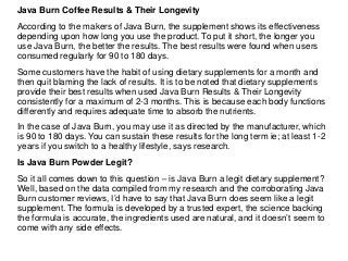 Java Burn Coffee Results & Their Longevity
According to the makers of Java Burn, the supplement shows its effectiveness
depending upon how long you use the product. To put it short, the longer you
use Java Burn, the better the results. The best results were found when users
consumed regularly for 90 to 180 days.
Some customers have the habit of using dietary supplements for a month and
then quit blaming the lack of results. It is to be noted that dietary supplements
provide their best results when used Java Burn Results & Their Longevity
consistently for a maximum of 2-3 months. This is because each body functions
differently and requires adequate time to absorb the nutrients.
In the case of Java Burn, you may use it as directed by the manufacturer, which
is 90 to 180 days. You can sustain these results for the long term ie; at least 1-2
years if you switch to a healthy lifestyle, says research.
Is Java Burn Powder Legit?
So it all comes down to this question – is Java Burn a legit dietary supplement?
Well, based on the data compiled from my research and the corroborating Java
Burn customer reviews, I’d have to say that Java Burn does seem like a legit
supplement. The formula is developed by a trusted expert, the science backing
the formula is accurate, the ingredients used are natural, and it doesn’t seem to
come with any side effects.
 