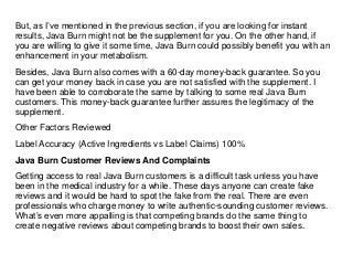 But, as I’ve mentioned in the previous section, if you are looking for instant
results, Java Burn might not be the supplement for you. On the other hand, if
you are willing to give it some time, Java Burn could possibly benefit you with an
enhancement in your metabolism.
Besides, Java Burn also comes with a 60-day money-back guarantee. So you
can get your money back in case you are not satisfied with the supplement. I
have been able to corroborate the same by talking to some real Java Burn
customers. This money-back guarantee further assures the legitimacy of the
supplement.
Other Factors Reviewed
Label Accuracy (Active Ingredients vs Label Claims) 100%
Java Burn Customer Reviews And Complaints
Getting access to real Java Burn customers is a difficult task unless you have
been in the medical industry for a while. These days anyone can create fake
reviews and it would be hard to spot the fake from the real. There are even
professionals who charge money to write authentic-sounding customer reviews.
What’s even more appalling is that competing brands do the same thing to
create negative reviews about competing brands to boost their own sales.
 