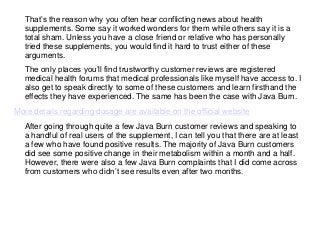 That’s the reason why you often hear conflicting news about health
supplements. Some say it worked wonders for them while others say it is a
total sham. Unless you have a close friend or relative who has personally
tried these supplements, you would find it hard to trust either of these
arguments.
The only places you’ll find trustworthy customer reviews are registered
medical health forums that medical professionals like myself have access to. I
also get to speak directly to some of these customers and learn firsthand the
effects they have experienced. The same has been the case with Java Burn.
More details regarding dosage are available on the official website
After going through quite a few Java Burn customer reviews and speaking to
a handful of real users of the supplement, I can tell you that there are at least
a few who have found positive results. The majority of Java Burn customers
did see some positive change in their metabolism within a month and a half.
However, there were also a few Java Burn complaints that I did come across
from customers who didn’t see results even after two months.
 