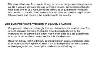 This shows that Java Burn works slowly, as most working natural supplements
do. So if you are someone looking for instant results, this supplement might
not be the one for you. Also, since the money-back guarantee only covers
two months, those who don’t see results even after two months might have to
take a chance and continue the supplement to see results.
Java Burn Pricing And Availability In USA, UK & Australia
Compared to other natural weight loss supplements in the market, Java Burn
is much cheaper thanks to the limited-time discounts offered by the
manufacturer. The price might seem high nonetheless and the supplement
wouldn’t be accessible to everyone if not for the discounts.
However, I’d say that the difficulty in procuring high quality ingredients does
to an extent justify the price. At least it is not as expensive as the surgeries,
workout programs, and prescription medications in the long run.
 
