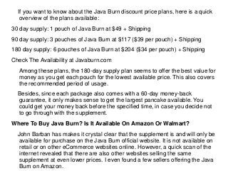 If you want to know about the Java Burn discount price plans, here is a quick
overview of the plans available:
30 day supply: 1 pouch of Java Burn at $49 + Shipping
90 day supply: 3 pouches of Java Burn at $117 ($39 per pouch) + Shipping
180 day supply: 6 pouches of Java Burn at $204 ($34 per pouch) + Shipping
Check The Availability at Javaburn.com
Among these plans, the 180-day supply plan seems to offer the best value for
money as you get each pouch for the lowest available price. This also covers
the recommended period of usage.
Besides, since each package also comes with a 60-day money-back
guarantee, it only makes sense to get the largest pancake available. You
could get your money back before the specified time, in case you decide not
to go through with the supplement.
Where To Buy Java Burn? Is It Available On Amazon Or Walmart?
John Barban has makes it crystal clear that the supplement is and will only be
available for purchase on the Java Burn official website. It is not available on
retail or on other eCommerce websites online. However, a quick scan of the
internet revealed that there are also other websites selling the same
supplement at even lower prices. I even found a few sellers offering the Java
Burn on Amazon.
 