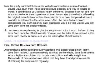 Now I’m pretty sure that these other websites and sellers are unauthorized.
Buying Java Burn from these sources could possibly land you in trouble or
worse, it could cause you serious health concerns. Because I cannot see how
anyone could offer the supplement at even lower rates than what is offered by
the original manufacturer unless the contents have been tampered with or it
is a fake supplement in the same cover. Also, the manufacturer won’t
compensate you as the money-back guarantee would be void unless you buy
Java Burn from the official website.
So, in case you are planning to give the supplement a try, it would be best to buy
Java Burn from the official website. You can use the links I have shared in this
Java Burn review to make sure you are visiting the official website.
Check The Availability at Javaburn.com
Final Verdict On Java Burn Reviews
After breaking down each and every aspect of this dietary supplement in my
Java Burn review, I can conclusively say that, on the whole, Java Burn seems
to be a legitimate solution that boosts metabolism and aids weight loss.
Thousands of men and women attest that they have found positive results
after taking the supplement regularly.
 