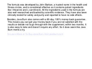 The formula was developed by John Barban, a trusted name in the health and
fitness circles, and is considered effective as it contains potent ingredients
like l-theanine and L-carnitine(3). All the ingredients used in the formula are
also well researched and backed by scientific evidence. They have also been
clinically tested for safety and purity and reported to have no side effects.
Besides, Java Burn also comes with a 60-day, 100% money-back guarantee.
This means you can get your money back if you are not satisfied with the
results or decide not to go through with the supplement, within two months. It
is also easy to take and doesn’t require any effort. So it does seem like Java
Burn merits a try.
To Learn More or To Buy Java Burn Visit javaburn.com
 