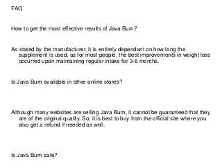 FAQ
How to get the most effective results of Java Burn?
As stated by the manufacturer, it is entirely dependant on how long the
supplement is used, as for most people, the best improvements in weight loss
occurred upon maintaining regular intake for 3-6 months.
Is Java Burn available in other online stores?
Although many websites are selling Java Burn, it cannot be guaranteed that they
are of the original quality. So, it is best to buy from the official site where you
also get a refund if needed as well.
Is Java Burn safe?
 