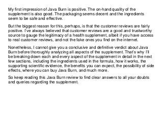 My first impression of Java Burn is positive. The on-hand quality of the
supplement is also good. The packaging seems decent and the ingredients
seem to be safe and effective.
But the biggest reason for this, perhaps, is that the customer reviews are fairly
positive. I’ve always believed that customer reviews are a good and trustworthy
source to gauge the legitimacy of a health supplement, albeit if you have access
to real customer reviews, and not the fake ones you find on the internet.
Nonetheless, I cannot give you a conclusive and definitive verdict about Java
Burn before thoroughly analyzing all aspects of the supplement. That’s why I’ll
be breaking down each and every aspect of the supplement in detail in the next
few sections, including the ingredients used in the formula, how it works, the
supporting scientific evidence, the benefits you can expect, the possibility of side
effects, where you can buy Java Burn, and much more.
So keep reading this Java Burn review to find clear answers to all your doubts
and queries regarding the supplement.
 