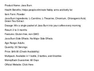Product Name: Java Burn
Health Benefits: Helps people eliminate flabby arms and belly fat
Item Form: Powder
Java Burn Ingredients: L-Carnitine, L-Theanine, Chromium, Chlorogenic Acid,
Green Tea Extract
Dosage: Mix a single packet of Java Burn into your coffee every morning
Result: 2 to 3 months
Features: Gluten-free, non-GMO
Java Burn Side Effects: No Major Side Effects
Age Range: Adults
Quantity: 30 Servings
Price: $49.00 (Check Availability)
Multipack: Available in 1 bottle, 3 bottles, and 6 bottles
MoneyBack Guarantee: 60 Days
Official Website: Click Here
 