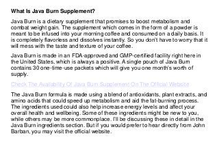 What Is Java Burn Supplement?
Java Burn is a dietary supplement that promises to boost metabolism and
combat weight gain. The supplement which comes in the form of a powder is
meant to be infused into your morning coffee and consumed on a daily basis. It
is completely flavorless and dissolves instantly. So you don’t have to worry that it
will mess with the taste and texture of your coffee.
Java Burn is made in an FDA-approved and GMP-certified facility right here in
the United States, which is always a positive. A single pouch of Java Burn
contains 30 one-time-use packets which will give you one month’s worth of
supply.
Check The Availability Of Java Burn Supplement On The Official Website
The Java Burn formula is made using a blend of antioxidants, plant extracts, and
amino acids that could speed up metabolism and aid the fat-burning process.
The ingredients used could also help increase energy levels and affect your
overall health and wellbeing. Some of these ingredients might be new to you,
while others may be more commonplace. I’ll be discussing these in detail in the
Java Burn ingredients section. But if you would prefer to hear directly from John
Barban, you may visit the official website.
 