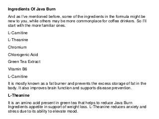 Ingredients Of Java Burn
And as I’ve mentioned before, some of the ingredients in the formula might be
new to you, while others may be more commonplace for coffee drinkers. So I’ll
start with the more familiar ones.
L-Carnitine
L-Theanine
Chromium
Chlorogenic Acid
Green Tea Extract
Vitamin B6
L-Carnitine
It is mostly known as a fat burner and prevents the excess storage of fat in the
body. It also improves brain function and supports disease prevention.
L-Theanine
It is an amino acid present in green tea that helps to reduce Java Burn
Ingredients appetite in support of weight loss. L-Theanine reduces anxiety and
stress due to its ability to elevate mood.
 