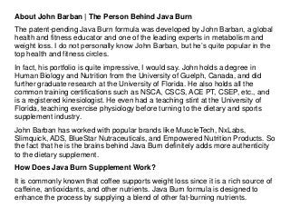 About John Barban | The Person Behind Java Burn
The patent-pending Java Burn formula was developed by John Barban, a global
health and fitness educator and one of the leading experts in metabolism and
weight loss. I do not personally know John Barban, but he’s quite popular in the
top health and fitness circles.
In fact, his portfolio is quite impressive, I would say. John holds a degree in
Human Biology and Nutrition from the University of Guelph, Canada, and did
further graduate research at the University of Florida. He also holds all the
common training certifications such as NSCA, CSCS, ACE PT, CSEP, etc., and
is a registered kinesiologist. He even had a teaching stint at the University of
Florida, teaching exercise physiology before turning to the dietary and sports
supplement industry.
John Barban has worked with popular brands like MuscleTech, NxLabs,
Slimquick, ADS, BlueStar Nutraceuticals, and Empowered Nutrition Products. So
the fact that he is the brains behind Java Burn definitely adds more authenticity
to the dietary supplement.
How Does Java Burn Supplement Work?
It is commonly known that coffee supports weight loss since it is a rich source of
caffeine, antioxidants, and other nutrients. Java Burn formula is designed to
enhance the process by supplying a blend of other fat-burning nutrients.
 