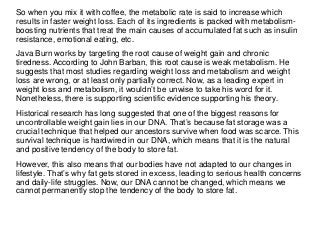 So when you mix it with coffee, the metabolic rate is said to increase which
results in faster weight loss. Each of its ingredients is packed with metabolism-
boosting nutrients that treat the main causes of accumulated fat such as insulin
resistance, emotional eating, etc.
Java Burn works by targeting the root cause of weight gain and chronic
tiredness. According to John Barban, this root cause is weak metabolism. He
suggests that most studies regarding weight loss and metabolism and weight
loss are wrong, or at least only partially correct. Now, as a leading expert in
weight loss and metabolism, it wouldn’t be unwise to take his word for it.
Nonetheless, there is supporting scientific evidence supporting his theory.
Historical research has long suggested that one of the biggest reasons for
uncontrollable weight gain lies in our DNA. That’s because fat storage was a
crucial technique that helped our ancestors survive when food was scarce. This
survival technique is hardwired in our DNA, which means that it is the natural
and positive tendency of the body to store fat.
However, this also means that our bodies have not adapted to our changes in
lifestyle. That’s why fat gets stored in excess, leading to serious health concerns
and daily-life struggles. Now, our DNA cannot be changed, which means we
cannot permanently stop the tendency of the body to store fat.
 