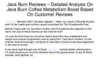 Java Burn Reviews – Detailed Analysis On
Java Burn Coffee Metabolism Boost Based
On Customer Reviews
Java Burn Reviews 2021 (October Update) – Hello, my name is Ricardo Alvarez,
and I’m the health and nutrition expert consultant for The Powdersville Post.
Before I begin with my Java Burn review, let’s first address the elephant in the
room. Are any of those reviews on the internet real?
I’m sure the first thing you did when heard about this new metabolism and
weight loss support supplement, was to search for “Java Burn reviews” on the
internet. And sure enough, a long list of Java Burn reviews must have appeared
in the search results.
If you have read through any of these Java Burn reviews before coming here,
I’m quite positive you must be skeptical about the genuineness of any of these
reviews, and rightfully so.
 