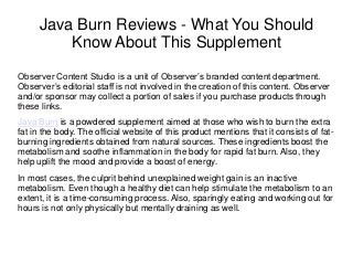 Java Burn Reviews - What You Should
Know About This Supplement
Observer Content Studio is a unit of Observer’s branded content department.
Observer’s editorial staff is not involved in the creation of this content. Observer
and/or sponsor may collect a portion of sales if you purchase products through
these links.
Java Burn is a powdered supplement aimed at those who wish to burn the extra
fat in the body. The official website of this product mentions that it consists of fat-
burning ingredients obtained from natural sources. These ingredients boost the
metabolism and soothe inflammation in the body for rapid fat burn. Also, they
help uplift the mood and provide a boost of energy.
In most cases, the culprit behind unexplained weight gain is an inactive
metabolism. Even though a healthy diet can help stimulate the metabolism to an
extent, it is a time-consuming process. Also, sparingly eating and working out for
hours is not only physically but mentally draining as well.
 
