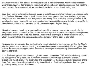 So when you mix it with coffee, the metabolic rate is said to increase which results in faster
weight loss. Each of its ingredients is packed with metabolism-boosting nutrients that treat the
main causes of accumulated fat such as insulin resistance, emotional eating, etc.
Java Burn works by targeting the root cause of weight gain and chronic tiredness. According to
John Barban, this root cause is weak metabolism. He suggests that most studies regarding
weight loss and metabolism and weight loss are wrong, or at least only partially correct. Now,
as a leading expert in weight loss and metabolism, it wouldn’t be unwise to take his word for it.
Nonetheless, there is supporting scientific evidence supporting his theory.
Historical research has long suggested that one of the biggest reasons for uncontrollable
weight gain lies in our DNA. That’s because fat storage was a crucial technique that helped our
ancestors survive when food was scarce. This survival technique is hardwired in our DNA,
which means that it is the natural and positive tendency of the body to store fat.
However, this also means that our bodies have not adapted to our changes in lifestyle. That’s
why fat gets stored in excess, leading to serious health concerns and daily-life struggles. Now,
our DNA cannot be changed, which means we cannot permanently stop the tendency of the
body to store fat.
John Barban suggests that even though we cannot change our DNA, we can definitely restrict
fat storage on a daily basis like our hunter ancestors unknowingly did thanks to their
exceptional metabolism. This theory laid the foundation for the successful development of the
Java Burn formula which includes the right combination of natural ingredients that can give
your body a daily metabolism boost.
 