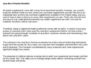 Java Burn Powder Benefits
All health supplements come with a long list of advertised benefits. However, you couldn’t
really tell whether these are true unless you use these supplements yourself. But this is an
impossible task as there are countless supplements available in the market today, and you
cannot hope to take a chance on every other supplement you see. That’s why the best and
only way to truly understand the benefits any health supplement can offer is to look for
customer reviews or talk to real users.
Thankfully, being a registered health practitioner comes with its perks. It means I have easy
access to customers who have used the Java Burn supplement before. So here’s what I
learned from poring through hundreds of Java Burn customer reviews and interviewing a few
dozen real Java Burn users:
The nutrients in the Java Burn formula accelerate the body’s natural fat-burning mechanism
to get rid of the excess fat. As a result, you may feel more energetic and transform into a slim
and fit physique. This has been corroborated by many customers who have experienced
significant weight loss results.
The presence of caffeine reduces cravings due to which you experience less hunger and feel
full at a faster rate. This helps you to manage weight easily without restricting yourself from
favorite foods and drinks.
 