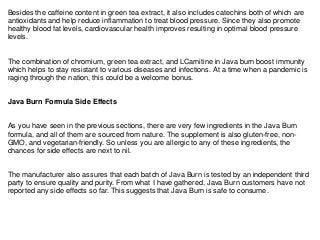 Besides the caffeine content in green tea extract, it also includes catechins both of which are
antioxidants and help reduce inflammation to treat blood pressure. Since they also promote
healthy blood fat levels, cardiovascular health improves resulting in optimal blood pressure
levels.
The combination of chromium, green tea extract, and LCarnitine in Java burn boost immunity
which helps to stay resistant to various diseases and infections. At a time when a pandemic is
raging through the nation, this could be a welcome bonus.
Java Burn Formula Side Effects
As you have seen in the previous sections, there are very few ingredients in the Java Burn
formula, and all of them are sourced from nature. The supplement is also gluten-free, non-
GMO, and vegetarian-friendly. So unless you are allergic to any of these ingredients, the
chances for side effects are next to nil.
The manufacturer also assures that each batch of Java Burn is tested by an independent third
party to ensure quality and purity. From what I have gathered, Java Burn customers have not
reported any side effects so far. This suggests that Java Burn is safe to consume.
 