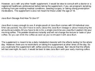 However, as is with any other health supplement, it would be wise to consult with a doctor or a
registered healthcare professional before taking the supplement, if you are pregnant, lactating,
suffering from pre-existing medical conditions, awaiting surgery, or taking strong prescription
medications. The supplement is also not meant for those under the age of 18.
Java Burn Dosage And How To Use It?
Java Burn is easy enough to use. A single pouch of Java Burn comes with 30 individual one-
time-use packets. You don’t have to worry about the Java Burn dosage or about measuring the
amounts accurately. All you have to do is mix a single one-time-use Java Burn packet into your
morning coffee. The powder dissolves instantly and will not change the texture or taste of your
coffee. So you can drink the coffee as soon as you’ve infused it with Java Burn.
The supplement is meant to be a daily metabolism booster with the effects lasting for the whole
day. However, there are no restrictions on taking the supplement at other times of the day. So
you could take the supplement with coffee anytime as you please. But I doubt that the effects
will last overnight. As such, it would be best to take Java Burn with your early morning coffee.
More details regarding dosage are available on the official website
 
