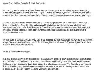 Java Burn Coffee Results & Their Longevity
According to the makers of Java Burn, the supplement shows its effectiveness depending
upon how long you use the product. To put it short, the longer you use Java Burn, the better
the results. The best results were found when users consumed regularly for 90 to 180 days.
Some customers have the habit of using dietary supplements for a month and then quit
blaming the lack of results. It is to be noted that dietary supplements provide their best
results when used Java Burn Results & Their Longevity consistently for a maximum of 2-3
months. This is because each body functions differently and requires adequate time to
absorb the nutrients.
In the case of Java Burn, you may use it as directed by the manufacturer, which is 90 to 180
days. You can sustain these results for the long term ie; at least 1-2 years if you switch to a
healthy lifestyle, says research.
Is Java Burn Powder Legit?
So it all comes down to this question – is Java Burn a legit dietary supplement? Well, based
on the data compiled from my research and the corroborating Java Burn customer reviews,
I’d have to say that Java Burn does seem like a legit supplement. The formula is developed
by a trusted expert, the science backing the formula is accurate, the ingredients used are
natural, and it doesn’t seem to come with any side effects.
 