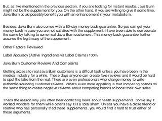 But, as I’ve mentioned in the previous section, if you are looking for instant results, Java Burn
might not be the supplement for you. On the other hand, if you are willing to give it some time,
Java Burn could possibly benefit you with an enhancement in your metabolism.
Besides, Java Burn also comes with a 60-day money-back guarantee. So you can get your
money back in case you are not satisfied with the supplement. I have been able to corroborate
the same by talking to some real Java Burn customers. This money-back guarantee further
assures the legitimacy of the supplement.
Other Factors Reviewed
Label Accuracy (Active Ingredients vs Label Claims) 100%
Java Burn Customer Reviews And Complaints
Getting access to real Java Burn customers is a difficult task unless you have been in the
medical industry for a while. These days anyone can create fake reviews and it would be hard
to spot the fake from the real. There are even professionals who charge money to write
authentic-sounding customer reviews. What’s even more appalling is that competing brands do
the same thing to create negative reviews about competing brands to boost their own sales.
That’s the reason why you often hear conflicting news about health supplements. Some say it
worked wonders for them while others say it is a total sham. Unless you have a close friend or
relative who has personally tried these supplements, you would find it hard to trust either of
these arguments.
 