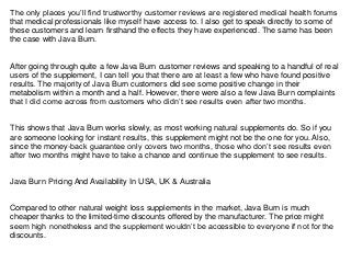 The only places you’ll find trustworthy customer reviews are registered medical health forums
that medical professionals like myself have access to. I also get to speak directly to some of
these customers and learn firsthand the effects they have experienced. The same has been
the case with Java Burn.
After going through quite a few Java Burn customer reviews and speaking to a handful of real
users of the supplement, I can tell you that there are at least a few who have found positive
results. The majority of Java Burn customers did see some positive change in their
metabolism within a month and a half. However, there were also a few Java Burn complaints
that I did come across from customers who didn’t see results even after two months.
This shows that Java Burn works slowly, as most working natural supplements do. So if you
are someone looking for instant results, this supplement might not be the one for you. Also,
since the money-back guarantee only covers two months, those who don’t see results even
after two months might have to take a chance and continue the supplement to see results.
Java Burn Pricing And Availability In USA, UK & Australia
Compared to other natural weight loss supplements in the market, Java Burn is much
cheaper thanks to the limited-time discounts offered by the manufacturer. The price might
seem high nonetheless and the supplement wouldn’t be accessible to everyone if not for the
discounts.
 