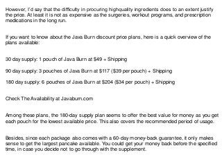 However, I’d say that the difficulty in procuring highquality ingredients does to an extent justify
the price. At least it is not as expensive as the surgeries, workout programs, and prescription
medications in the long run.
If you want to know about the Java Burn discount price plans, here is a quick overview of the
plans available:
30 day supply: 1 pouch of Java Burn at $49 + Shipping
90 day supply: 3 pouches of Java Burn at $117 ($39 per pouch) + Shipping
180 day supply: 6 pouches of Java Burn at $204 ($34 per pouch) + Shipping
Check The Availability at Javaburn.com
Among these plans, the 180-day supply plan seems to offer the best value for money as you get
each pouch for the lowest available price. This also covers the recommended period of usage.
Besides, since each package also comes with a 60-day money-back guarantee, it only makes
sense to get the largest pancake available. You could get your money back before the specified
time, in case you decide not to go through with the supplement.
 