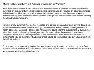 Where To Buy Java Burn? Is It Available On Amazon Or Walmart?
John Barban has makes it crystal clear that the supplement is and will only be available for
purchase on the Java Burn official website. It is not available on retail or on other ecommerce
websites online. However, a quick scan of the internet revealed that there are also other
websites selling the same supplement at even lower prices. I even found a few sellers offering
the Java Burn on Amazon.
Now I’m pretty sure that these other websites and sellers are unauthorized. Buying Java Burn
from these sources could possibly land you in trouble or worse, it could cause you serious
health concerns. Because I cannot see how anyone could offer the supplement at even lower
rates than what is offered by the original manufacturer unless the contents have been
tampered with or it is a fake supplement in the same cover. Also, the manufacturer won’t
compensate you as the money-back guarantee would be void unless you buy Java Burn from
the official website.
So, in case you are planning to give the supplement a try, it would be best to buy Java Burn
from the official website. You can use the links I have shared in this Java Burn review to make
sure you are visiting the official website.
 