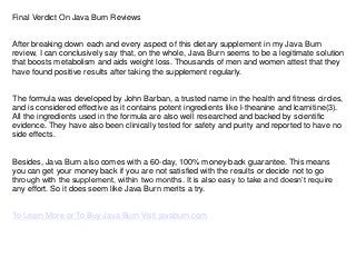 Final Verdict On Java Burn Reviews
After breaking down each and every aspect of this dietary supplement in my Java Burn
review, I can conclusively say that, on the whole, Java Burn seems to be a legitimate solution
that boosts metabolism and aids weight loss. Thousands of men and women attest that they
have found positive results after taking the supplement regularly.
The formula was developed by John Barban, a trusted name in the health and fitness circles,
and is considered effective as it contains potent ingredients like l-theanine and lcarnitine(3).
All the ingredients used in the formula are also well researched and backed by scientific
evidence. They have also been clinically tested for safety and purity and reported to have no
side effects.
Besides, Java Burn also comes with a 60-day, 100% money-back guarantee. This means
you can get your money back if you are not satisfied with the results or decide not to go
through with the supplement, within two months. It is also easy to take and doesn’t require
any effort. So it does seem like Java Burn merits a try.
To Learn More or To Buy Java Burn Visit javaburn.com
 