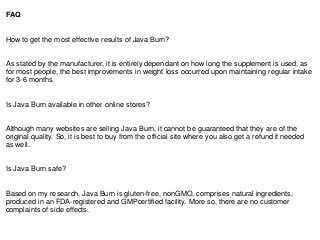 FAQ
How to get the most effective results of Java Burn?
As stated by the manufacturer, it is entirely dependant on how long the supplement is used, as
for most people, the best improvements in weight loss occurred upon maintaining regular intake
for 3-6 months.
Is Java Burn available in other online stores?
Although many websites are selling Java Burn, it cannot be guaranteed that they are of the
original quality. So, it is best to buy from the official site where you also get a refund if needed
as well.
Is Java Burn safe?
Based on my research, Java Burn is gluten-free, nonGMO, comprises natural ingredients,
produced in an FDA-registered and GMPcertified facility. More so, there are no customer
complaints of side effects.
 