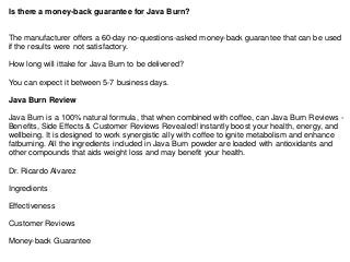 Is there a money-back guarantee for Java Burn?
The manufacturer offers a 60-day no-questions-asked money-back guarantee that can be used
if the results were not satisfactory.
How long will ittake for Java Burn to be delivered?
You can expect it between 5-7 business days.
Java Burn Review
Java Burn is a 100% natural formula, that when combined with coffee, can Java Burn Reviews -
Benefits, Side Effects & Customer Reviews Revealed! instantly boost your health, energy, and
wellbeing. It is designed to work synergistic ally with coffee to ignite metabolism and enhance
fatburning. All the ingredients included in Java Burn powder are loaded with antioxidants and
other compounds that aids weight loss and may benefit your health.
Dr. Ricardo Alvarez
Ingredients
Effectiveness
Customer Reviews
Money-back Guarantee
 