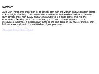 Summary
Java Burn ingredients are proven to be safe for both men and women and are clinically tested
to lose weight effectively. The manufacturer assures that the ingredients added to the Java
Burn powder are of high quality and are manufactured in a strict, sterile, and hygienic
environment. Besides, Java Burn is backed by a 60 day, no-questions-asked, 100%
moneyback guarantee. If it doesn’t turn out to be the best decision you have ever made, then
let them know anytime in the next 60 days of your purchase.
Visit Java Burn Official Website
 