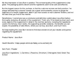 My first impression of Java Burn is positive. The on-hand quality of the supplement is also
good. The packaging seems decent and the ingredients seem to be safe and effective.
But the biggest reason for this, perhaps, is that the customer reviews are fairly positive. I’ve
always believed that customer reviews are a good and trustworthy source to gauge the
legitimacy of a health supplement, albeit if you have access to real customer reviews, and not
the fake ones you find on the internet.
Nonetheless, I cannot give you a conclusive and definitive verdict about Java Burn before
thoroughly analyzing all aspects of the supplement. That’s why I’ll be breaking down each and
every aspect of the supplement in detail in the next few sections, including the ingredients
used in the formula, how it works, the supporting scientific evidence, the benefits you can
expect, the possibility of side effects, where you can buy Java Burn, and much more.
So keep reading this Java Burn review to find clear answers to all your doubts and queries
regarding the supplement.
Product Name : Java Burn
Health Benefits : Helps people eliminate flabby arms and belly fat
Item Form : Powder
Java Burn Ingredients : L-Carnitine, LTheanine, Chromium, Chlorogenic Acid, Green Tea
Extract
 