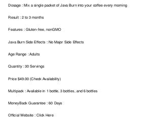 Dosage : Mix a single packet of Java Burn into your coffee every morning
Result : 2 to 3 months
Features : Gluten-free, nonGMO
Java Burn Side Effects : No Major Side Effects
Age Range : Adults
Quantity : 30 Servings
Price $49.00 (Check Availability)
Multipack : Available in 1 bottle, 3 bottles, and 6 bottles
MoneyBack Guarantee : 60 Days
Official Website : Click Here
 