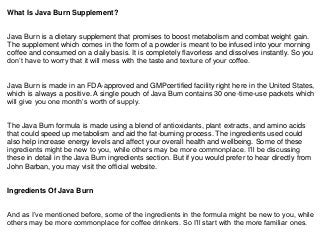 What Is Java Burn Supplement?
Java Burn is a dietary supplement that promises to boost metabolism and combat weight gain.
The supplement which comes in the form of a powder is meant to be infused into your morning
coffee and consumed on a daily basis. It is completely flavorless and dissolves instantly. So you
don’t have to worry that it will mess with the taste and texture of your coffee.
Java Burn is made in an FDA-approved and GMPcertified facility right here in the United States,
which is always a positive. A single pouch of Java Burn contains 30 one-time-use packets which
will give you one month’s worth of supply.
The Java Burn formula is made using a blend of antioxidants, plant extracts, and amino acids
that could speed up metabolism and aid the fat-burning process. The ingredients used could
also help increase energy levels and affect your overall health and wellbeing. Some of these
ingredients might be new to you, while others may be more commonplace. I’ll be discussing
these in detail in the Java Burn ingredients section. But if you would prefer to hear directly from
John Barban, you may visit the official website.
Ingredients Of Java Burn
And as I’ve mentioned before, some of the ingredients in the formula might be new to you, while
others may be more commonplace for coffee drinkers. So I’ll start with the more familiar ones.
 