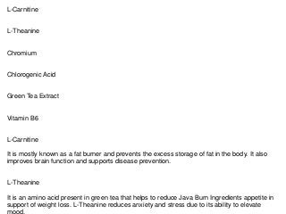 L-Carnitine
L-Theanine
Chromium
Chlorogenic Acid
Green Tea Extract
Vitamin B6
L-Carnitine
It is mostly known as a fat burner and prevents the excess storage of fat in the body. It also
improves brain function and supports disease prevention.
L-Theanine
It is an amino acid present in green tea that helps to reduce Java Burn Ingredients appetite in
support of weight loss. L-Theanine reduces anxiety and stress due to its ability to elevate
mood.
 