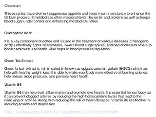 Chromium
This essential trace element suppresses appetite and treats insulin resistance to enhance the
fat burn process. It metabolizes other macronutrients like carbs and proteins as well as keeps
blood sugar under control and enhancing metabolic function.
Chlorogenic Acid:
It is a key component of coffee and is used in the treatment of various diseases. Chlorogenic
acid(1) effectively fights inflammation, lowers blood sugar spikes, and bad cholesterol levels to
boost cardiovascular health. Also helps in blood pressure regulation.
Green Tea Extract
Green ta leaf extract is rich in catechin known as epigallocatechin gallate (EGCG) which can
help with healthy weight loss. It is able to make your body more effective at burning calories,
help reduce blood pressure, and promote heart health
Vitamin B6
Vitamin B6 may help treat inflammation and promote eye health. It is essential for our body as
it can prevent clogged arteries by reducing the high homocysteine levels that lead to the
narrowing of arteries. Along with reducing the risk of heart diseases, Vitamin B6 is effective in
reducing anxiety and depression
Check The Availability Of Java Burn Supplement On The Official Website
 