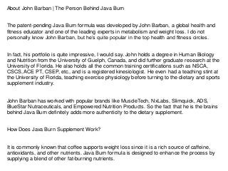 About John Barban | The Person Behind Java Burn
The patent-pending Java Burn formula was developed by John Barban, a global health and
fitness educator and one of the leading experts in metabolism and weight loss. I do not
personally know John Barban, but he’s quite popular in the top health and fitness circles.
In fact, his portfolio is quite impressive, I would say. John holds a degree in Human Biology
and Nutrition from the University of Guelph, Canada, and did further graduate research at the
University of Florida. He also holds all the common training certifications such as NSCA,
CSCS, ACE PT, CSEP, etc., and is a registered kinesiologist. He even had a teaching stint at
the University of Florida, teaching exercise physiology before turning to the dietary and sports
supplement industry.
John Barban has worked with popular brands like MuscleTech, NxLabs, Slimquick, ADS,
BlueStar Nutraceuticals, and Empowered Nutrition Products. So the fact that he is the brains
behind Java Burn definitely adds more authenticity to the dietary supplement.
How Does Java Burn Supplement Work?
It is commonly known that coffee supports weight loss since it is a rich source of caffeine,
antioxidants, and other nutrients. Java Burn formula is designed to enhance the process by
supplying a blend of other fat-burning nutrients.
 