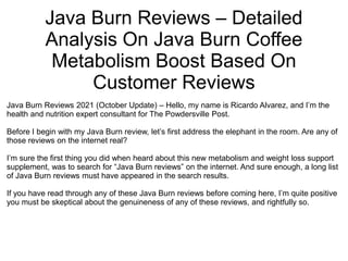 Java Burn Reviews – Detailed
Analysis On Java Burn Coffee
Metabolism Boost Based On
Customer Reviews
Java Burn Reviews 2021 (October Update) – Hello, my name is Ricardo Alvarez, and I’m the
health and nutrition expert consultant for The Powdersville Post.
Before I begin with my Java Burn review, let’s first address the elephant in the room. Are any of
those reviews on the internet real?
I’m sure the first thing you did when heard about this new metabolism and weight loss support
supplement, was to search for “Java Burn reviews” on the internet. And sure enough, a long list
of Java Burn reviews must have appeared in the search results.
If you have read through any of these Java Burn reviews before coming here, I’m quite positive
you must be skeptical about the genuineness of any of these reviews, and rightfully so.
 