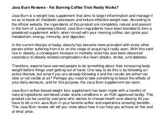 Java Burn Reviews - Fat Burning Coffee Trick Really Works?
Java Burn is a weight loss supplement that aims to target inflammation and manage it
so as to boost all metabolic processes and induce effective weight loss. According to
the official website, the ingredients of this product are completely natural and present
in the form of a proprietary blend. Java Burn ingredients have been blended to form a
powdered supplement which, when mixed with your morning coffee, can ignite your
metabolism, energy, immunity, and digestion.
In the current lifestyle of today, obesity has become more prevalent with every other
person either suffering from it or on the verge of acquiring it really soon. With this swift
rise in obesity, a consequent increase in mortality rates has also been observed
secondary to obesity-related complications like heart attacks, stroke, and diabetes.
Therefore, experts have warned people to do something about their increasing body
weight before things start getting out of hand. One way to do this is by following an
active lifestyle, but what if you are already following it and the results are either too
slow or not visible at all? Perhaps you need to take something to boost the effects of
your daily workouts, and for this purpose, the Java Burn supplement can work.
Java Burn coffee-based weight loss supplement has been made with a handful of
natural ingredients combined under sterile conditions in an FDA-approved facility. This
product can be used by everyone who wishes to choose health over obesity. All you
have to do is mix Java Burn in your favorite coffee and experience amazing benefits.
This Java Burn review will tell you more about how it can help you achieve all this and
at what price.
 