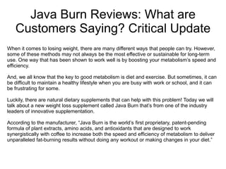 Java Burn Reviews: What are
Customers Saying? Critical Update
When it comes to losing weight, there are many different ways that people can try. However,
some of these methods may not always be the most effective or sustainable for long-term
use. One way that has been shown to work well is by boosting your metabolism’s speed and
efficiency.
And, we all know that the key to good metabolism is diet and exercise. But sometimes, it can
be difficult to maintain a healthy lifestyle when you are busy with work or school, and it can
be frustrating for some.
Luckily, there are natural dietary supplements that can help with this problem! Today we will
talk about a new weight loss supplement called Java Burn that’s from one of the industry
leaders of innovative supplementation.
According to the manufacturer, “Java Burn is the world’s first proprietary, patent-pending
formula of plant extracts, amino acids, and antioxidants that are designed to work
synergistically with coffee to increase both the speed and efficiency of metabolism to deliver
unparalleled fat-burning results without doing any workout or making changes in your diet.”
 