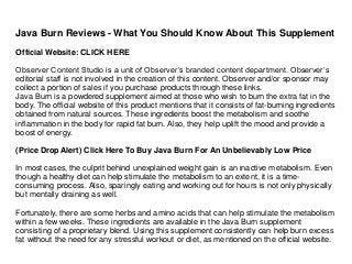 Java Burn Reviews - What You Should Know About This Supplement
Official Website: CLICK HERE
Observer Content Studio is a unit of Observer’s branded content department. Observer’s
editorial staff is not involved in the creation of this content. Observer and/or sponsor may
collect a portion of sales if you purchase products through these links.
Java Burn is a powdered supplement aimed at those who wish to burn the extra fat in the
body. The official website of this product mentions that it consists of fat-burning ingredients
obtained from natural sources. These ingredients boost the metabolism and soothe
inflammation in the body for rapid fat burn. Also, they help uplift the mood and provide a
boost of energy.
(Price Drop Alert) Click Here To Buy Java Burn For An Unbelievably Low Price
In most cases, the culprit behind unexplained weight gain is an inactive metabolism. Even
though a healthy diet can help stimulate the metabolism to an extent, it is a time-
consuming process. Also, sparingly eating and working out for hours is not only physically
but mentally draining as well.
Fortunately, there are some herbs and amino acids that can help stimulate the metabolism
within a few weeks. These ingredients are available in the Java Burn supplement
consisting of a proprietary blend. Using this supplement consistently can help burn excess
fat without the need for any stressful workout or diet, as mentioned on the official website.
 