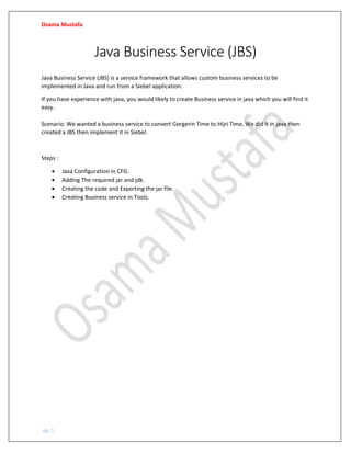 Osama Mustafa
pg. 1
Java Business Service (JBS)
Java Business Service (JBS) is a service framework that allows custom business services to be
implemented in Java and run from a Siebel application.
If you have experience with java, you would likely to create Business service in java which you will find it
easy.
Scenario: We wanted a business service to convert Gorgerin Time to Hijri Time, We did it in java then
created a JBS then implement it in Siebel.
Steps :
• Java Configuration in CFG.
• Adding The required jar and jdk.
• Creating the code and Exporting the jar file.
• Creating Business service in Tools.
 