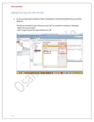 Osama Mustafa
pg. 4
Adding The required JAR and JDK.
• Go to your Siebel path installation folder C:Siebel8.2.2.14.0ClientCLASSES And you will find
Siebel.jar.
This file you will add it to your Libraries on your IDE for example im working on Jdeveloper
- Right click on your project
- Don’t Forget To work the required JDK (1.6.0_24)
 
