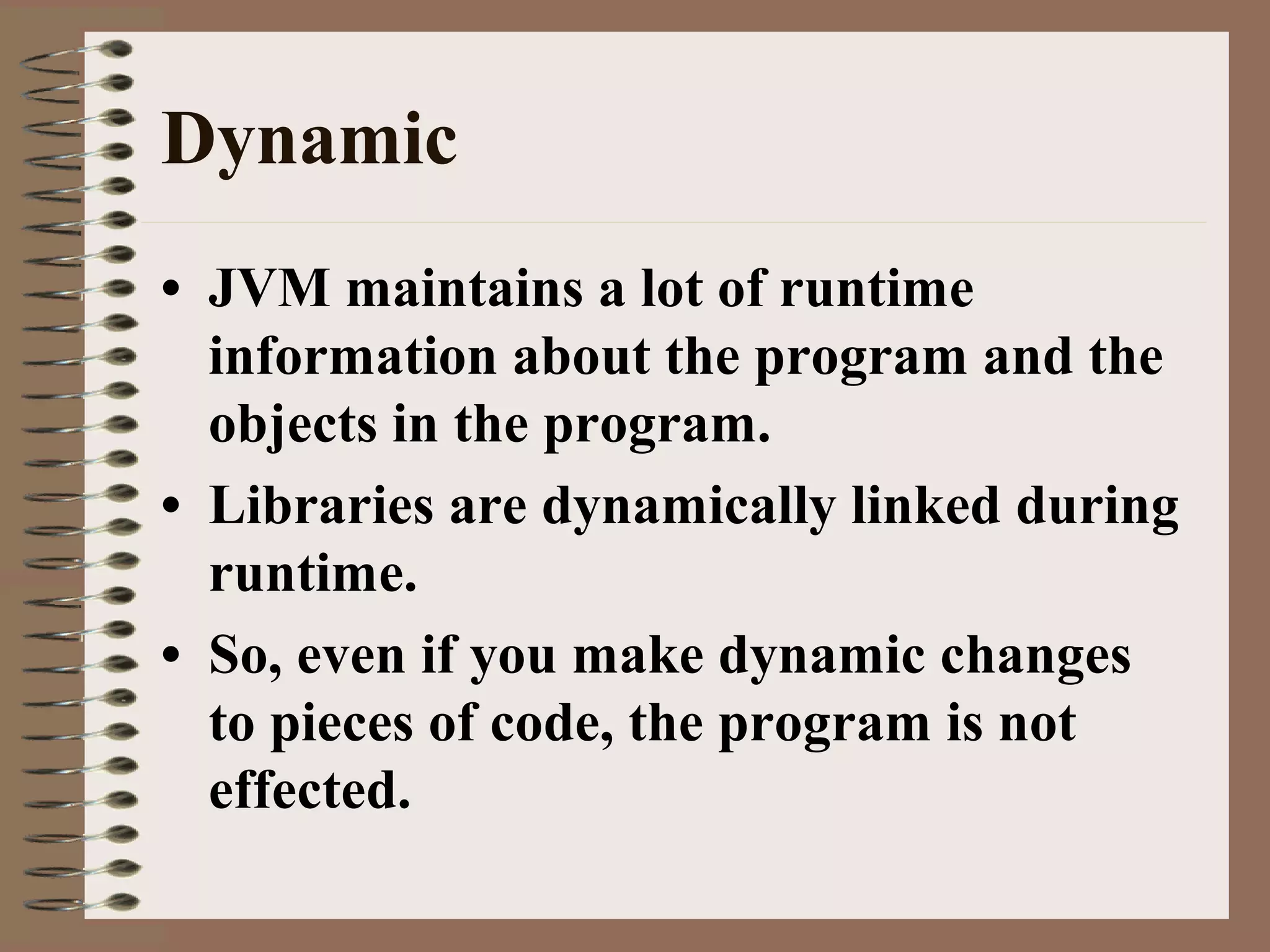 Dynamic
• JVM maintains a lot of runtime
information about the program and the
objects in the program.
• Libraries are dynamically linked during
runtime.
• So, even if you make dynamic changes
to pieces of code, the program is not
effected.
 