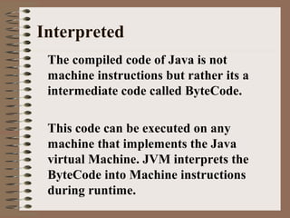 Interpreted
The compiled code of Java is not
machine instructions but rather its a
intermediate code called ByteCode.
This code can be executed on any
machine that implements the Java
virtual Machine. JVM interprets the
ByteCode into Machine instructions
during runtime.
 