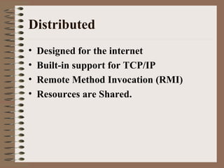 Distributed
• Designed for the internet
• Built-in support for TCP/IP
• Remote Method Invocation (RMI)
• Resources are Shared.
 