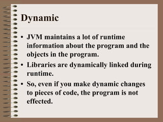 Dynamic
• JVM maintains a lot of runtime
information about the program and the
objects in the program.
• Libraries are dynamically linked during
runtime.
• So, even if you make dynamic changes
to pieces of code, the program is not
effected.
 