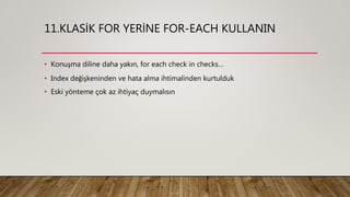 11.KLASİK FOR YERİNE FOR-EACH KULLANIN
• Konuşma diline daha yakın, for each check in checks…
• Index değişkeninden ve hata alma ihtimalinden kurtulduk
• Eski yönteme çok az ihtiyaç duymalısın
 