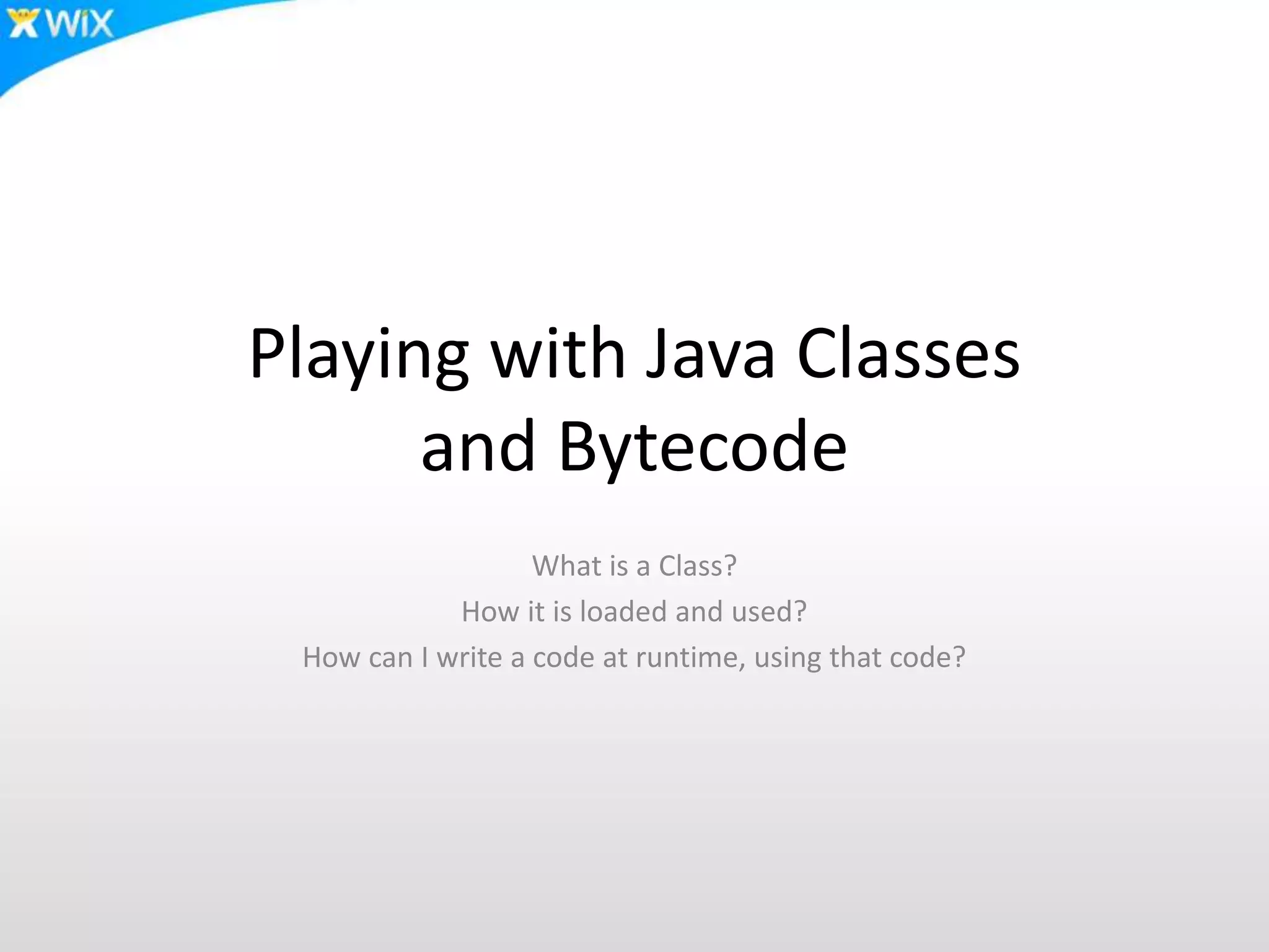 Playing with Java Classes
and Bytecode
What is a Class?
How it is loaded and used?
How can I write a code at runtime, using that code?
 